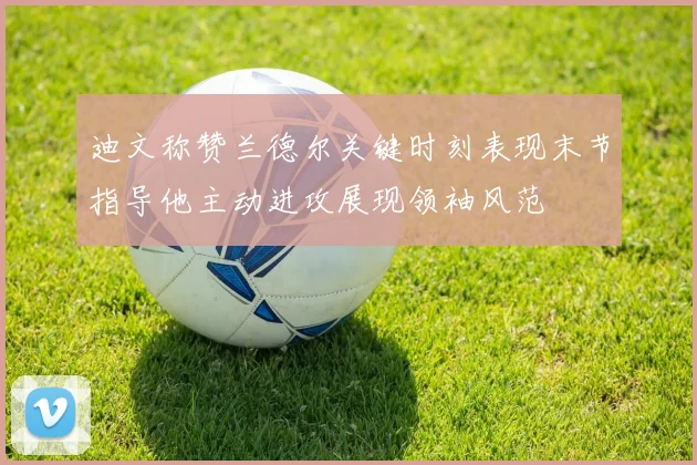 迪文称赞兰德尔关键时刻表现末节指导他主动进攻展现领袖风范