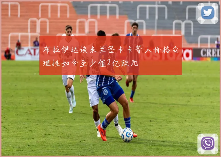 布拉伊达谈米兰签卡卡等人价格合理性如今至少值2亿欧元