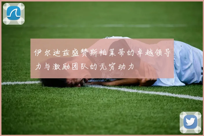 伊尔迪兹盛赞斯帕莱蒂的卓越领导力与激励团队的无穷动力