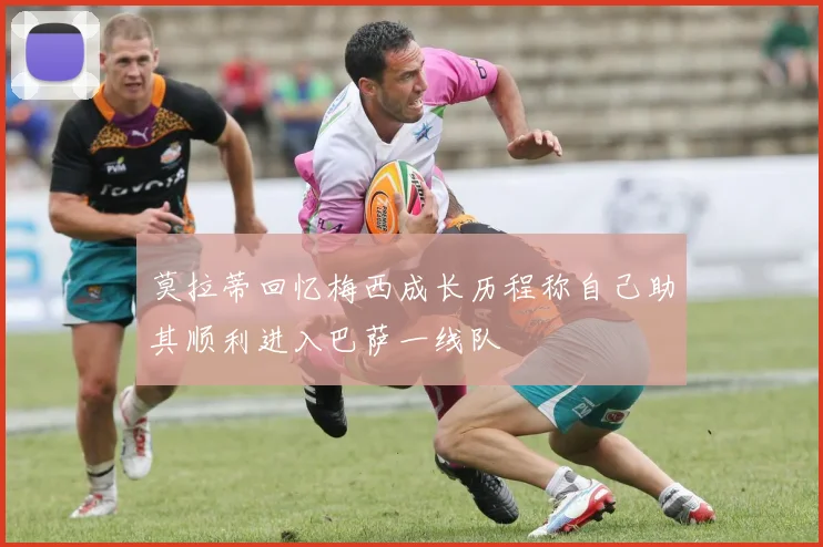 莫拉蒂回忆梅西成长历程称自己助其顺利进入巴萨一线队