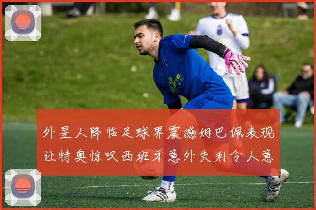 外星人降临足球界震撼姆巴佩表现让特奥惊叹西班牙意外失利令人意外