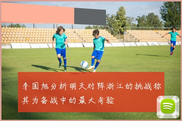 李国旭分析明天对阵浙江的挑战称其为备战中的最大考验
