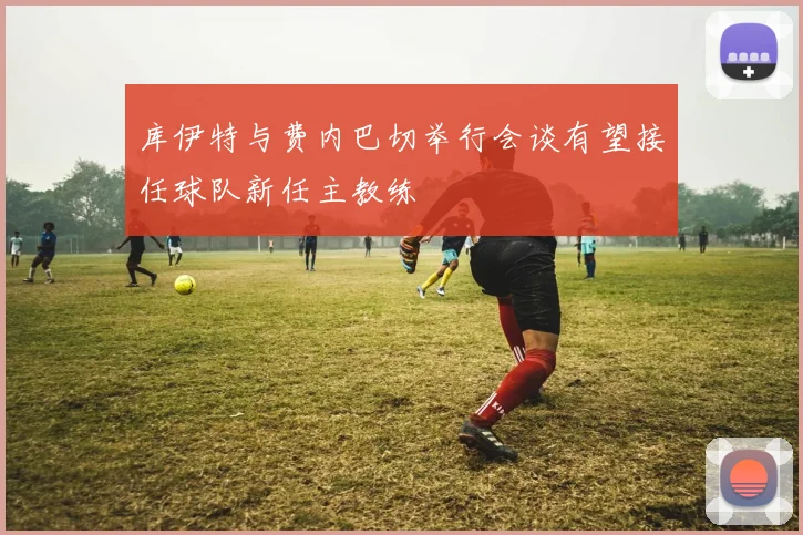库伊特与费内巴切举行会谈有望接任球队新任主教练