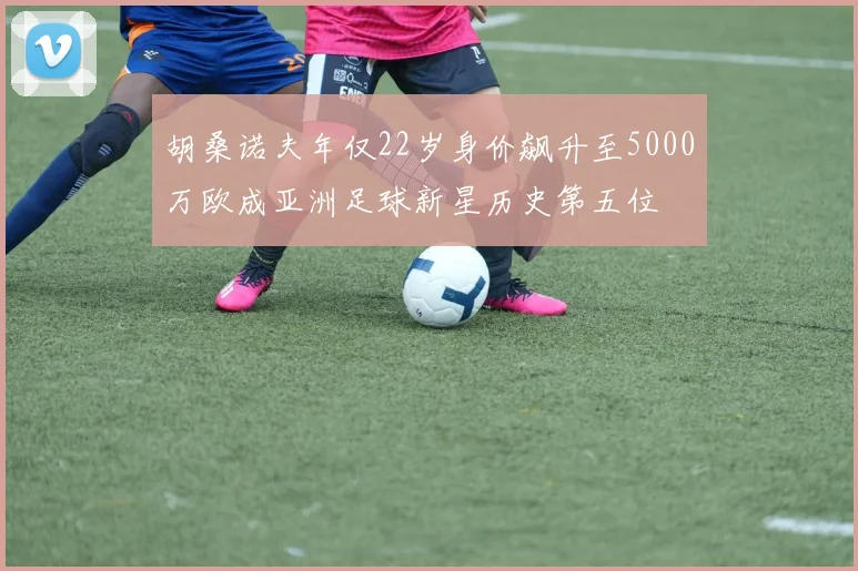胡桑诺夫年仅22岁身价飙升至5000万欧成亚洲足球新星历史第五位