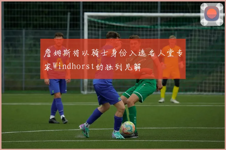 詹姆斯将以骑士身份入选名人堂专家Windhorst的独到见解