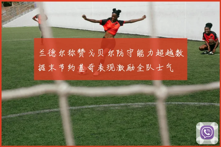 兰德尔称赞戈贝尔防守能力超越数据末节约基奇表现激励全队士气