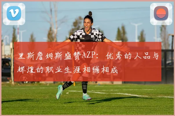 里斯詹姆斯盛赞AZP：优秀的人品与辉煌的职业生涯相辅相成