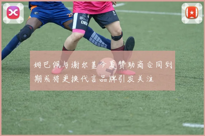 姆巴佩与谢尔基今夏赞助商合同到期或将更换代言品牌引发关注