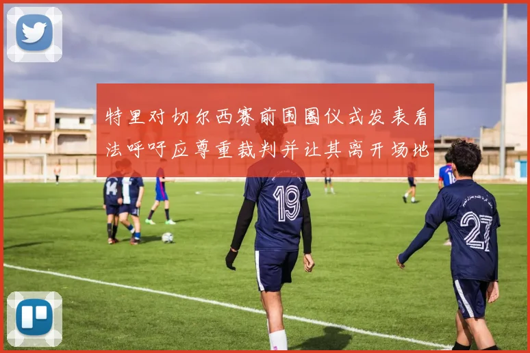 特里对切尔西赛前围圈仪式发表看法呼吁应尊重裁判并让其离开场地