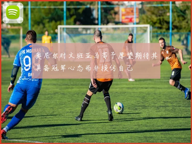 奥尼尔对文班亚马寄予厚望期待其具备冠军心态而非模仿自己
