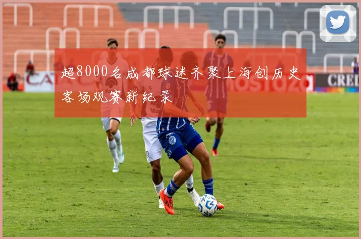 超8000名成都球迷齐聚上海创历史客场观赛新纪录