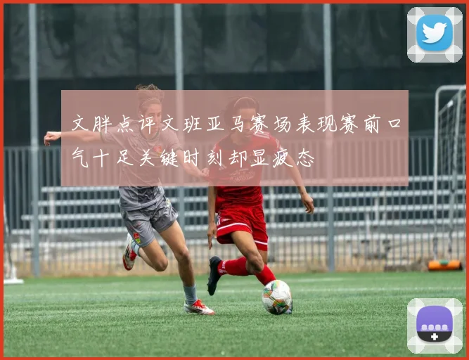 文胖点评文班亚马赛场表现赛前口气十足关键时刻却显疲态