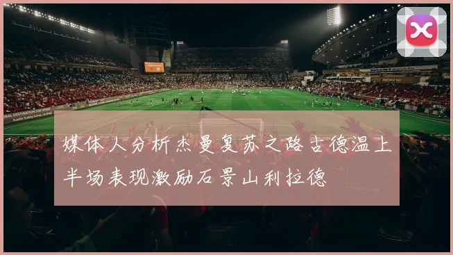 媒体人分析杰曼复苏之路古德温上半场表现激励石景山利拉德