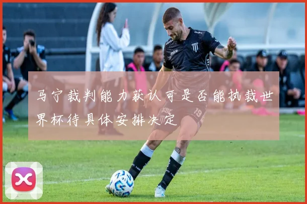 马宁裁判能力获认可是否能执裁世界杯待具体安排决定