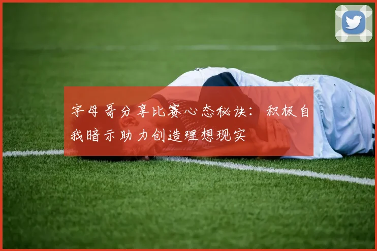 字母哥分享比赛心态秘诀：积极自我暗示助力创造理想现实