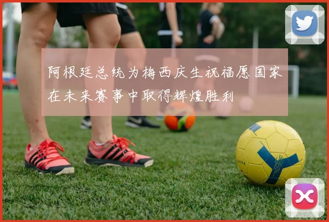 阿根廷总统为梅西庆生祝福愿国家在未来赛事中取得辉煌胜利
