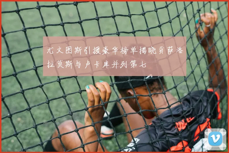 尤文图斯引援豪华榜单揭晓贡萨洛拉莫斯与卢卡库并列第七