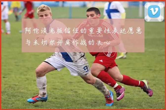阿伦谈老板信任的重要性表达愿意与米切尔并肩作战的决心