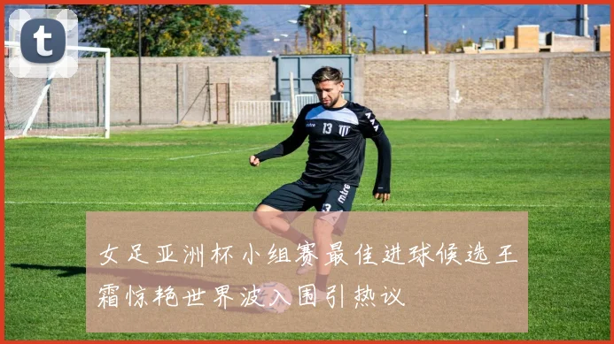 女足亚洲杯小组赛最佳进球候选王霜惊艳世界波入围引热议