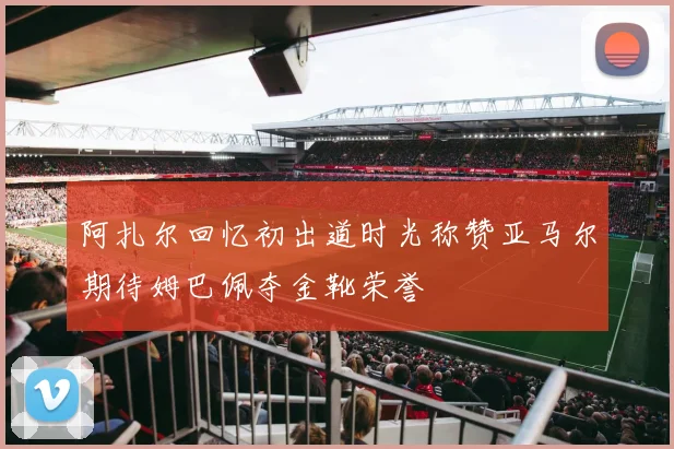 阿扎尔回忆初出道时光称赞亚马尔期待姆巴佩夺金靴荣誉