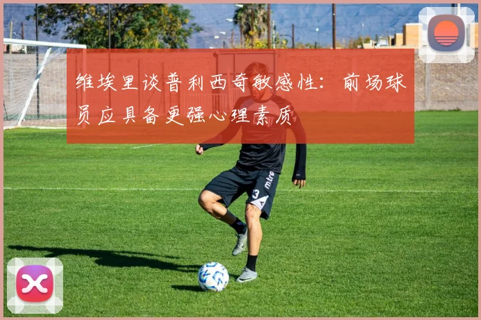 维埃里谈普利西奇敏感性：前场球员应具备更强心理素质