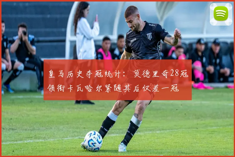 皇马历史夺冠统计：莫德里奇28冠领衔卡瓦哈尔紧随其后仅差一冠