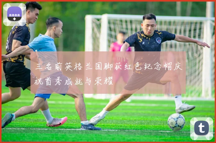 三名前英格兰国脚获红色纪念帽庆祝首秀成就与荣耀