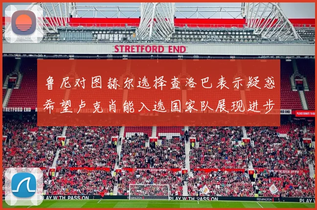 鲁尼对图赫尔选择查洛巴表示疑惑希望卢克肖能入选国家队展现进步