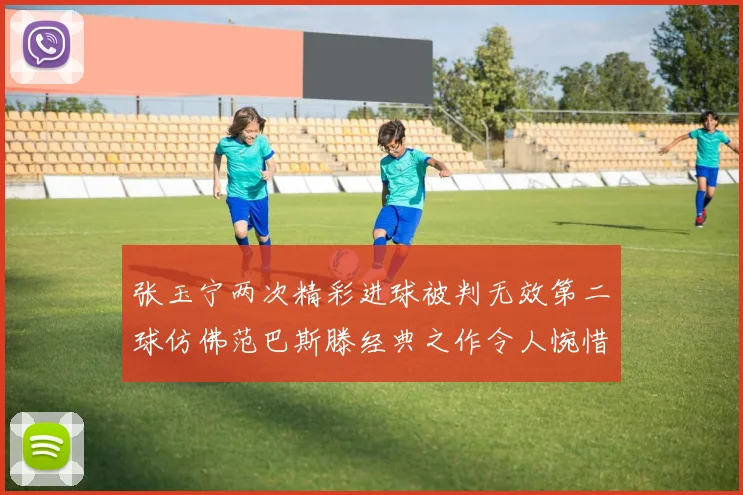 张玉宁两次精彩进球被判无效第二球仿佛范巴斯滕经典之作令人惋惜