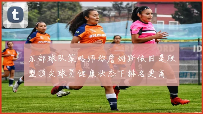 东部球队策略师称詹姆斯依旧是联盟顶尖球员健康状态下排名更高